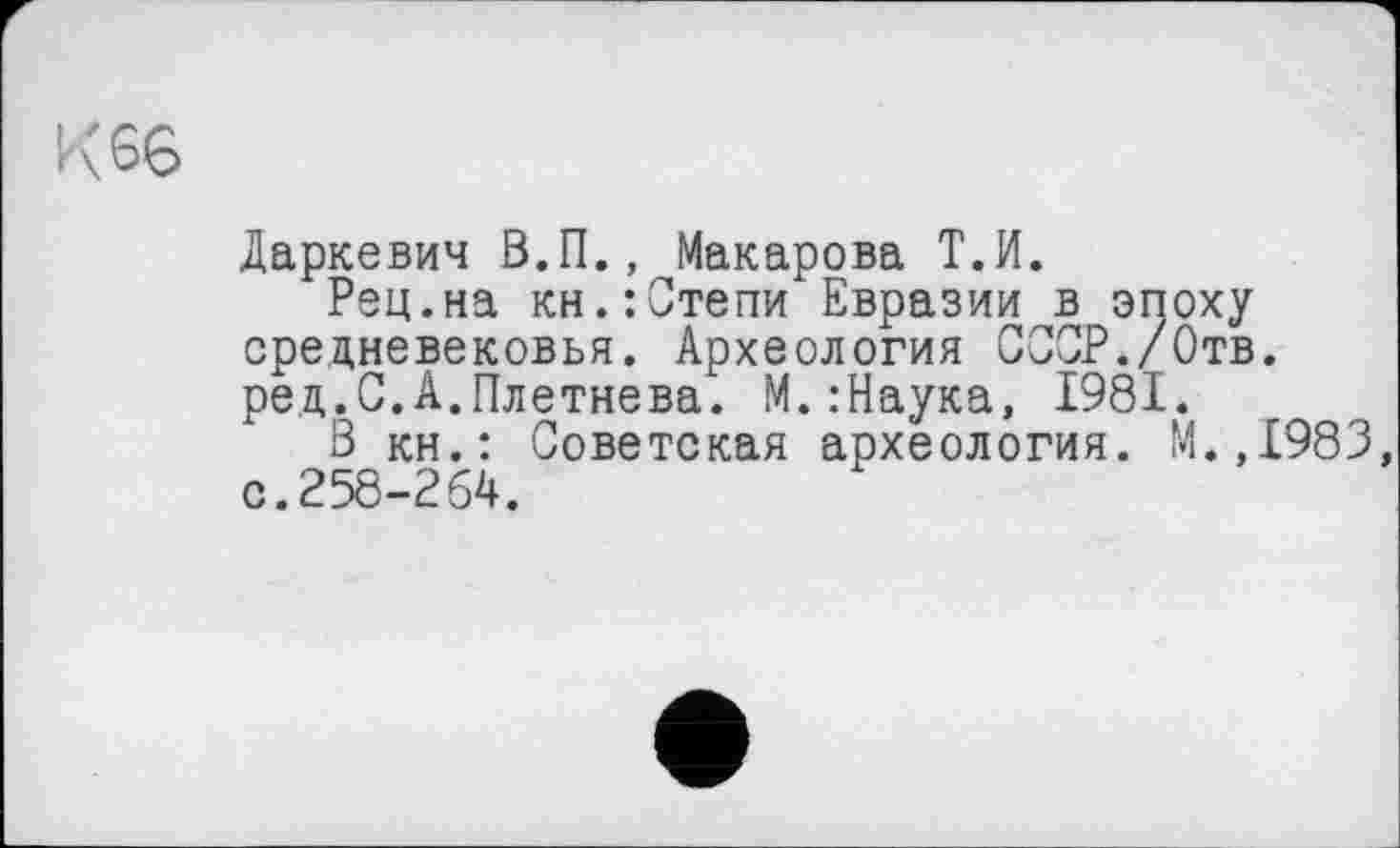 ﻿K SG
Даркевич В.П., Макарова Т.И.
Рец.на кн.:Степи Евразии в эпоху средневековья. Археология СССР./Отв. ред.С.А.Плетнева. М.:Наука, 1981.
В кн.: Советская археология. М.,1983, с. 258-264.